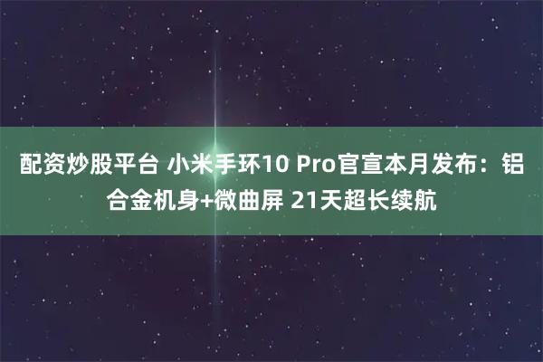 配资炒股平台 小米手环10 Pro官宣本月发布：铝合金机身+微曲屏 21天超长续航