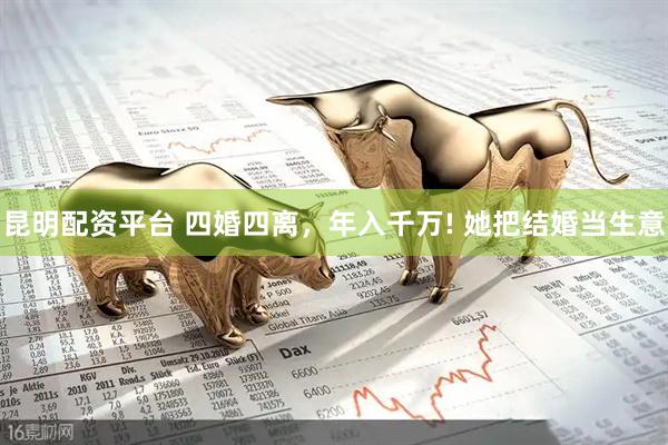 昆明配资平台 四婚四离，年入千万! 她把结婚当生意