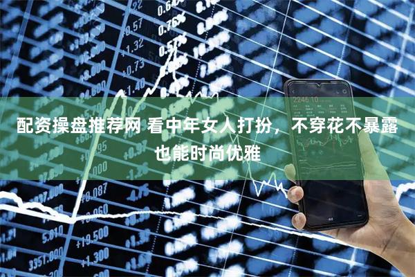 配资操盘推荐网 看中年女人打扮，不穿花不暴露也能时尚优雅