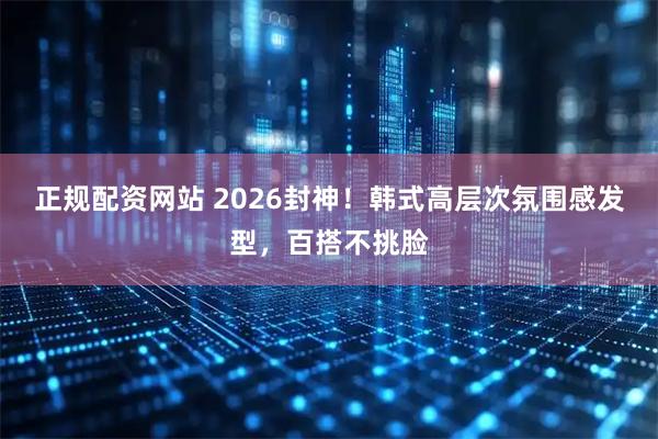 正规配资网站 2026封神!韩式高层次氛围感发型,百搭不挑脸