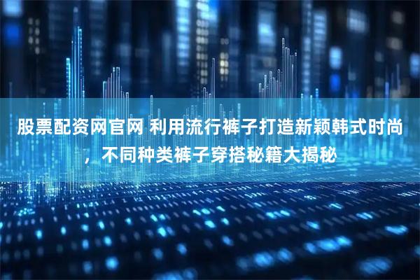 股票配资网官网 利用流行裤子打造新颖韩式时尚，不同种类裤子穿搭秘籍大揭秘