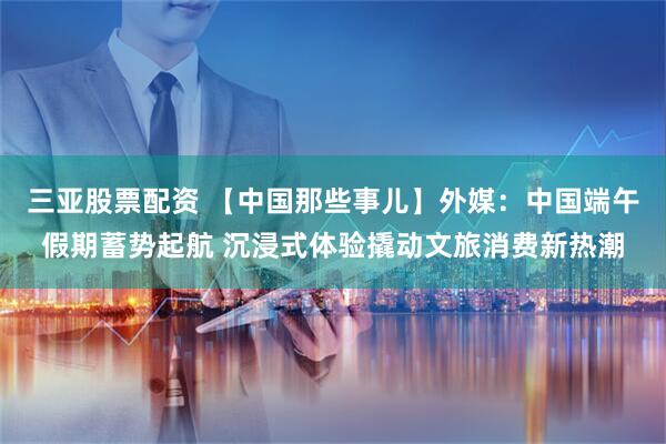 三亚股票配资 【中国那些事儿】外媒：中国端午假期蓄势起航 沉浸式体验撬动文旅消费新热潮